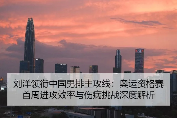 刘洋领衔中国男排主攻线：奥运资格赛首周进攻效率与伤病挑战深度解析