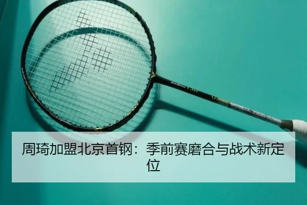 周琦加盟北京首钢：季前赛磨合与战术新定位