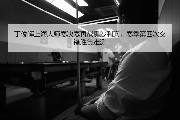 丁俊晖上海大师赛决赛再战奥沙利文，赛季第四次交锋胜负难测
